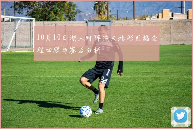 10月10日湖人对阵热火精彩直播全程回顾与赛后分析