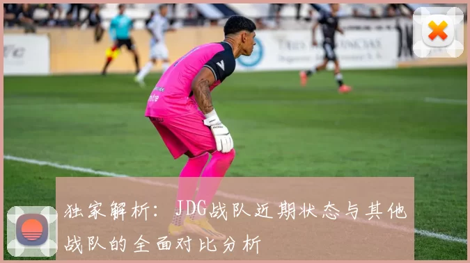 独家解析：JDG战队近期状态与其他战队的全面对比分析