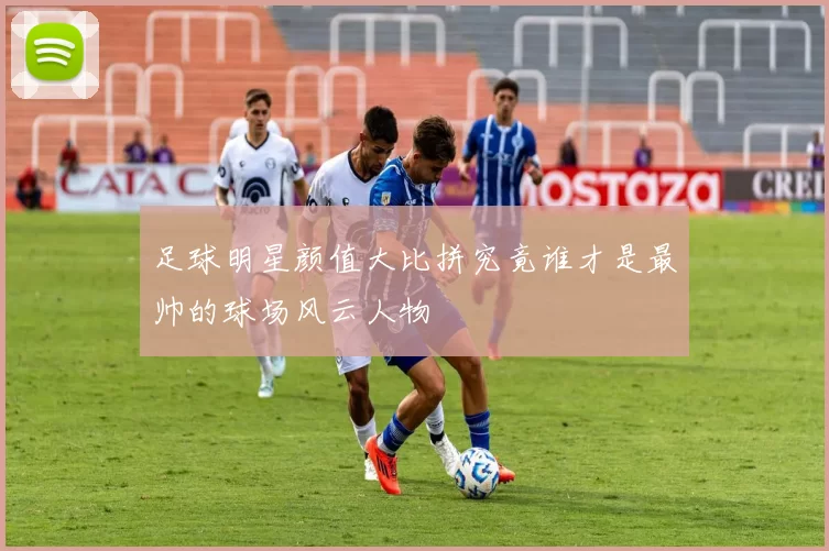 足球明星颜值大比拼究竟谁才是最帅的球场风云人物