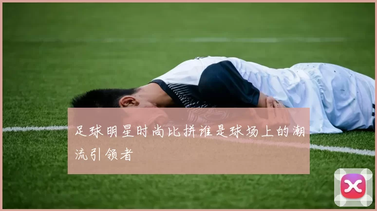 足球明星时尚比拼谁是球场上的潮流引领者