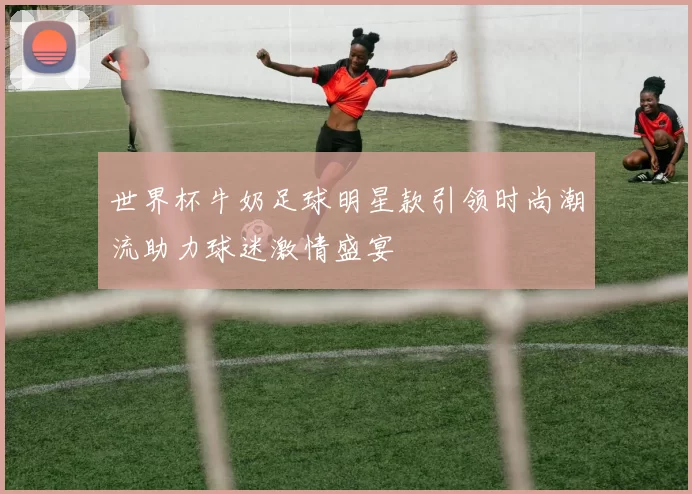 世界杯牛奶足球明星款引领时尚潮流助力球迷激情盛宴