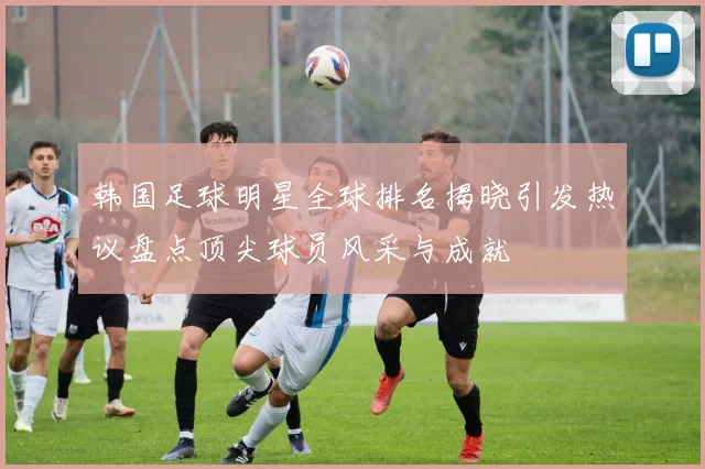 韩国足球明星全球排名揭晓引发热议盘点顶尖球员风采与成就