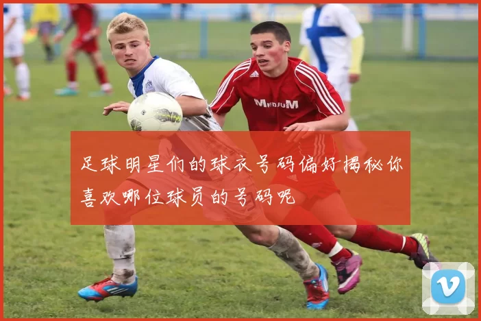 足球明星们的球衣号码偏好揭秘你喜欢哪位球员的号码呢