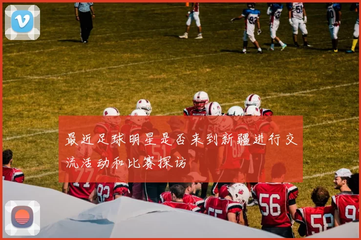 最近足球明星是否来到新疆进行交流活动和比赛探访