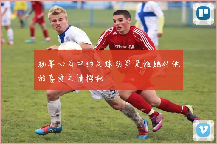 杨幂心目中的足球明星是谁她对他的喜爱之情揭秘