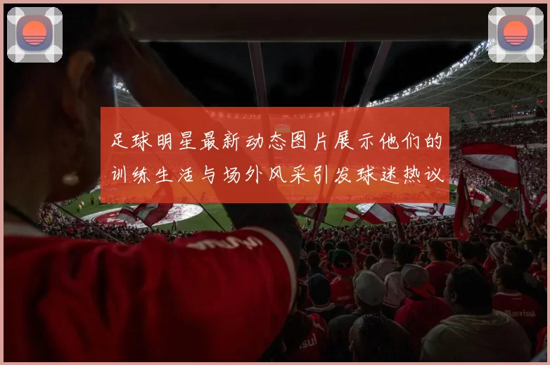 足球明星最新动态图片展示他们的训练生活与场外风采引发球迷热议