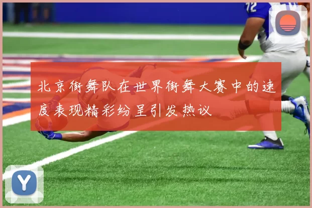 北京街舞队在世界街舞大赛中的速度表现精彩纷呈引发热议