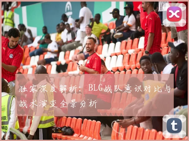 独家深度解析：BLG战队意识对比与战术演变全景分析