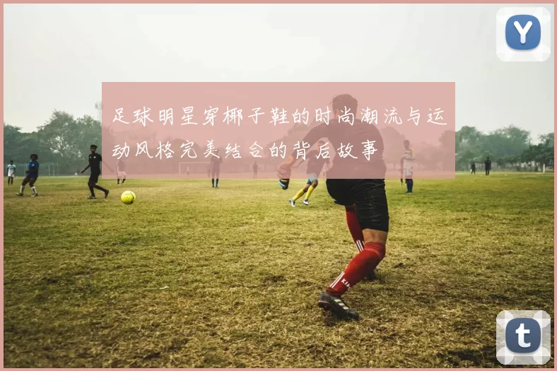 足球明星穿椰子鞋的时尚潮流与运动风格完美结合的背后故事