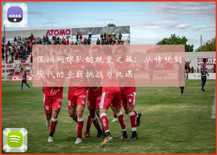 深圳网球队的蜕变之旅：从传统到现代的全新挑战与机遇