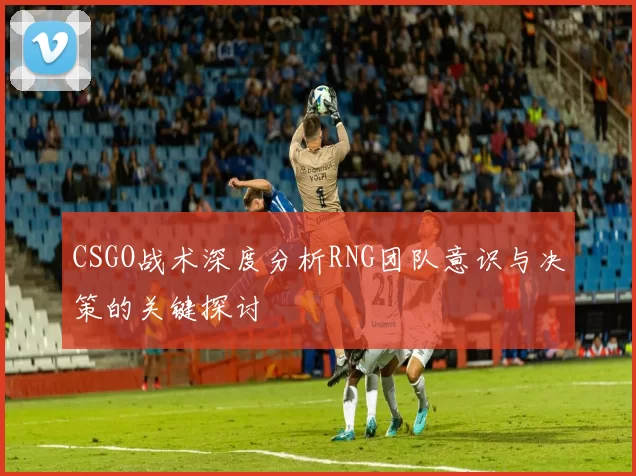 CSGO战术深度分析RNG团队意识与决策的关键探讨