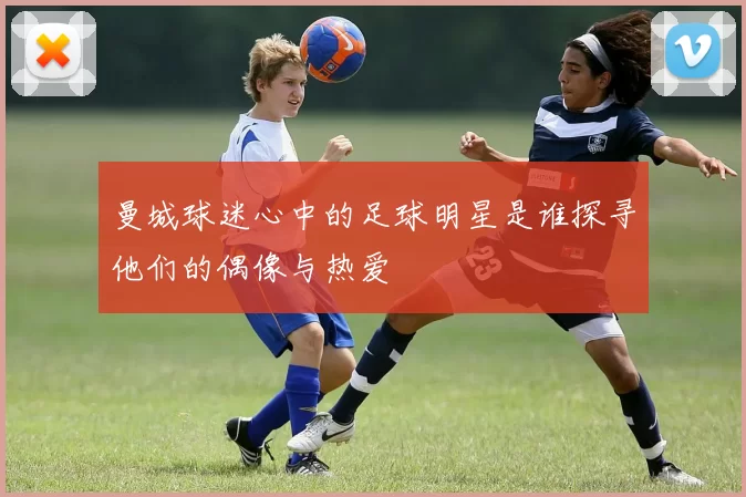 曼城球迷心中的足球明星是谁探寻他们的偶像与热爱