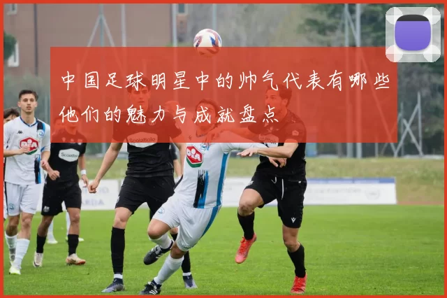 中国足球明星中的帅气代表有哪些他们的魅力与成就盘点
