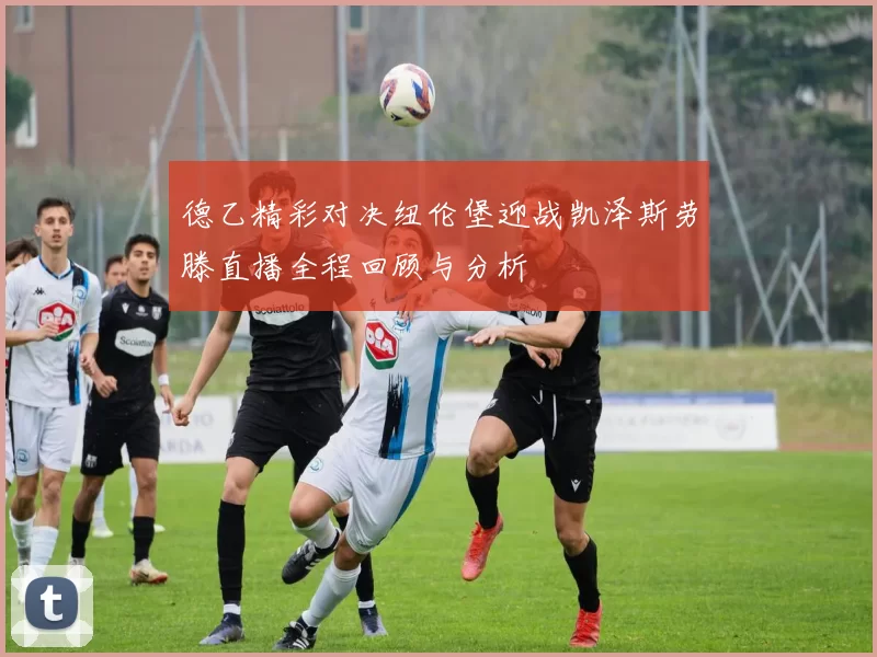 德乙精彩对决纽伦堡迎战凯泽斯劳滕直播全程回顾与分析