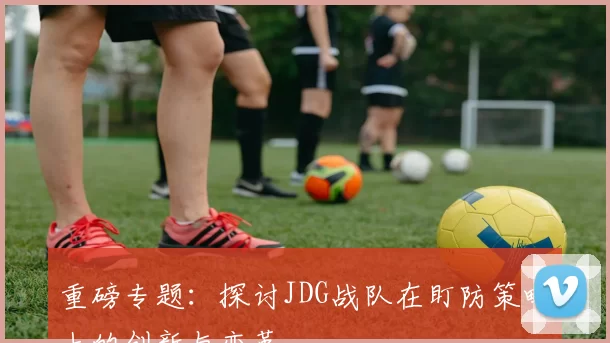 重磅专题：探讨JDG战队在盯防策略上的创新与变革