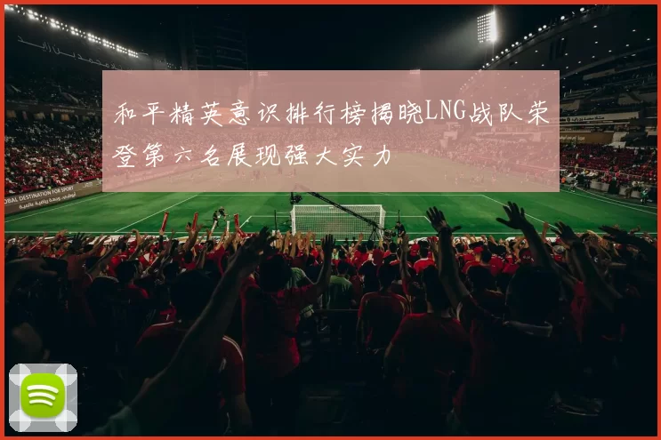 和平精英意识排行榜揭晓LNG战队荣登第六名展现强大实力