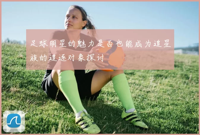 足球明星的魅力是否也能成为追星族的追逐对象探讨