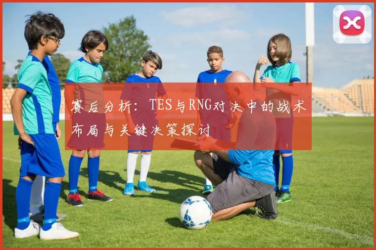 赛后分析：TES与RNG对决中的战术布局与关键决策探讨