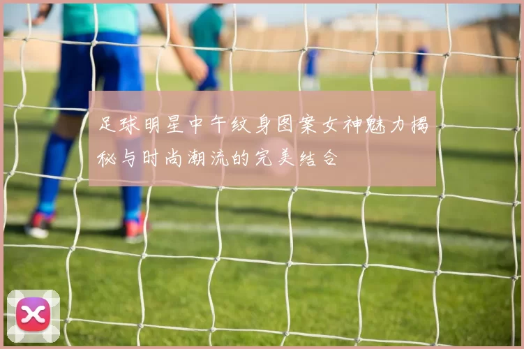 足球明星中午纹身图案女神魅力揭秘与时尚潮流的完美结合