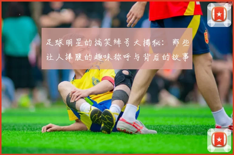 足球明星的搞笑绰号大揭秘：那些让人捧腹的趣味称呼与背后的故事