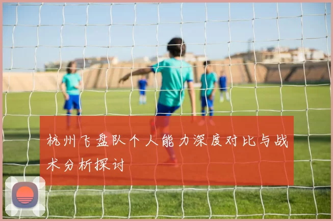 杭州飞盘队个人能力深度对比与战术分析探讨