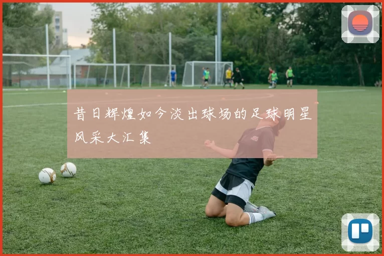 昔日辉煌如今淡出球场的足球明星风采大汇集