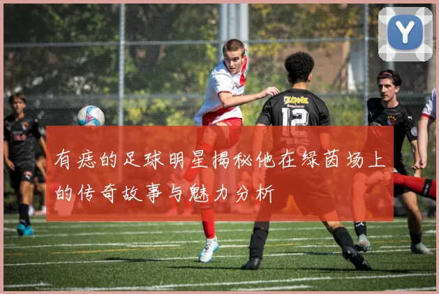 有痣的足球明星揭秘他在绿茵场上的传奇故事与魅力分析