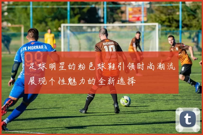 足球明星的粉色球鞋引领时尚潮流展现个性魅力的全新选择