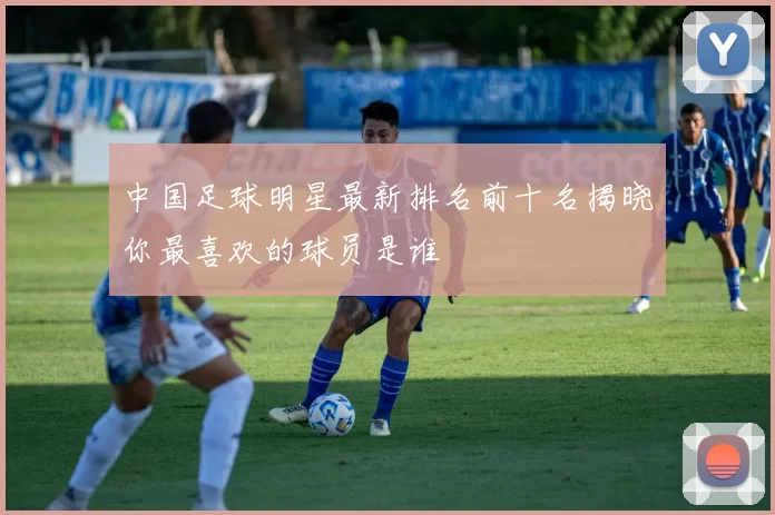 中国足球明星最新排名前十名揭晓你最喜欢的球员是谁