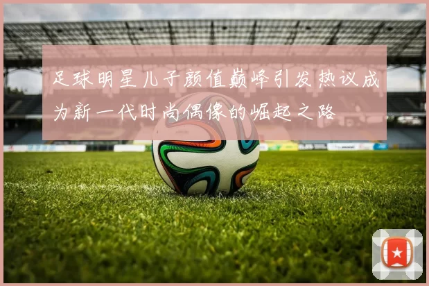 足球明星儿子颜值巅峰引发热议成为新一代时尚偶像的崛起之路