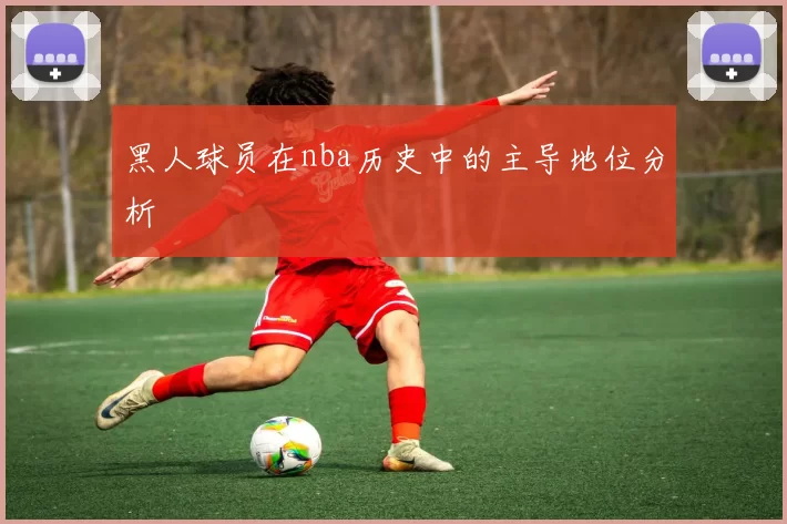 黑人球员在nba历史中的主导地位分析