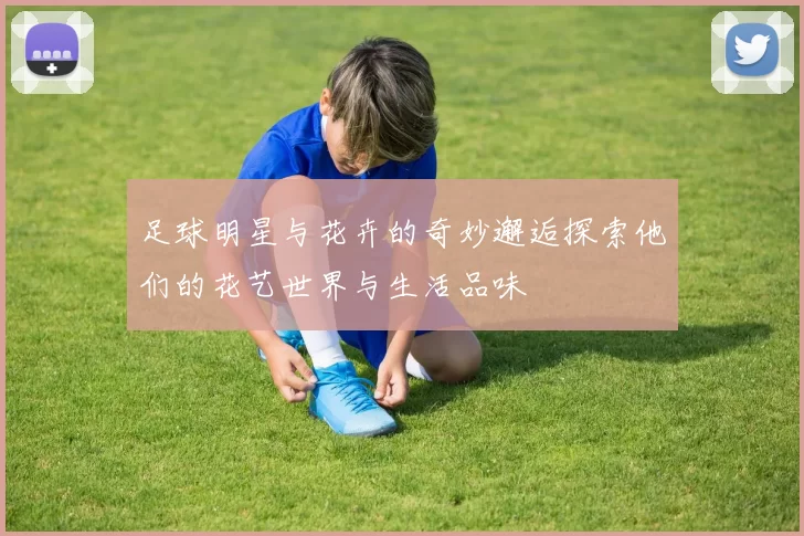 足球明星与花卉的奇妙邂逅探索他们的花艺世界与生活品味