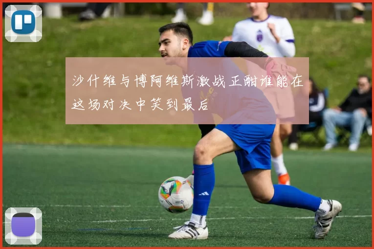 沙什维与博阿维斯激战正酣谁能在这场对决中笑到最后
