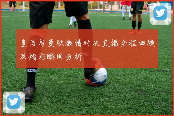 皇马与曼联激情对决直播全程回顾及精彩瞬间分析