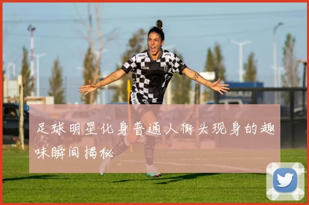 足球明星化身普通人街头现身的趣味瞬间揭秘