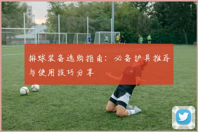 排球装备选购指南：必备护具推荐与使用技巧分享