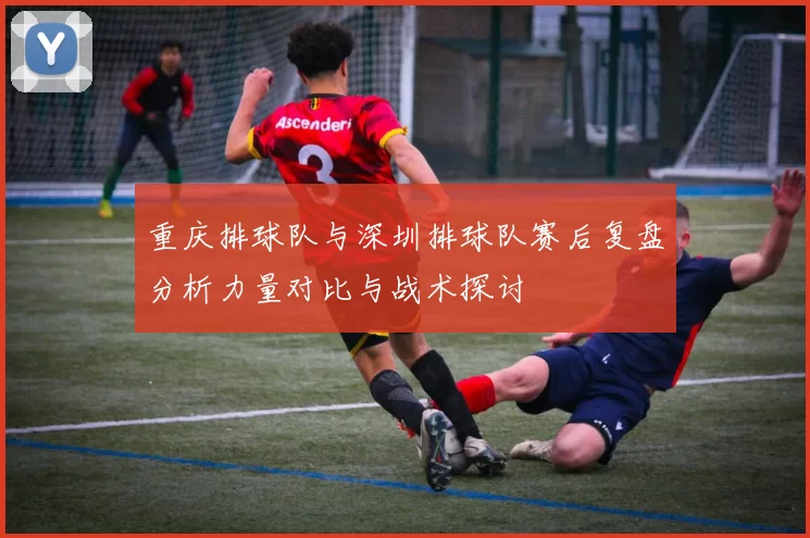 重庆排球队与深圳排球队赛后复盘分析力量对比与战术探讨