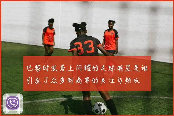 巴黎时装秀上闪耀的足球明星是谁引发了众多时尚界的关注与热议