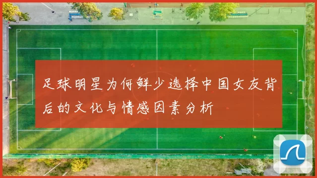 足球明星为何鲜少选择中国女友背后的文化与情感因素分析