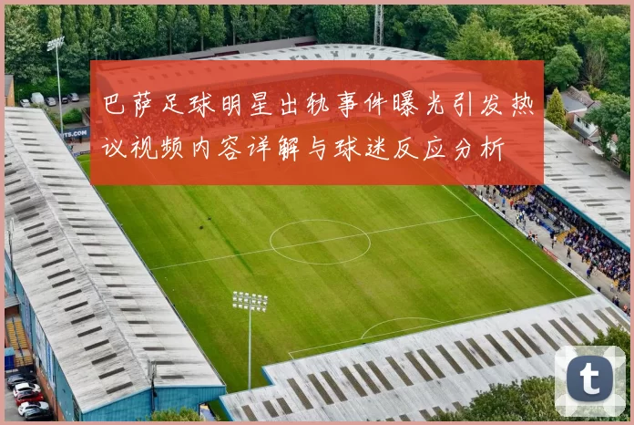 巴萨足球明星出轨事件曝光引发热议视频内容详解与球迷反应分析