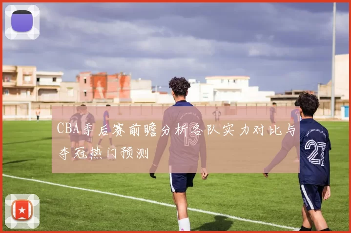CBA季后赛前瞻分析各队实力对比与夺冠热门预测