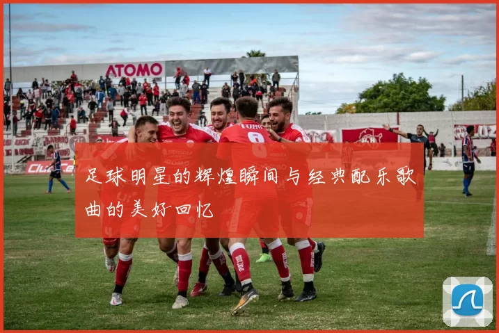 足球明星的辉煌瞬间与经典配乐歌曲的美好回忆
