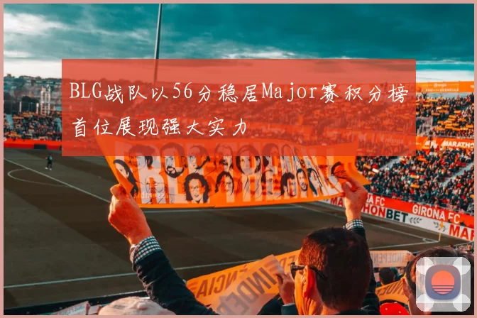 BLG战队以56分稳居Major赛积分榜首位展现强大实力