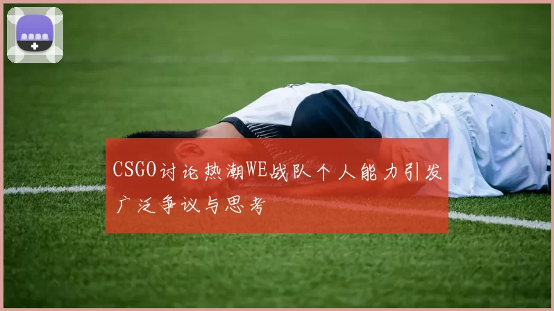 CSGO讨论热潮WE战队个人能力引发广泛争议与思考