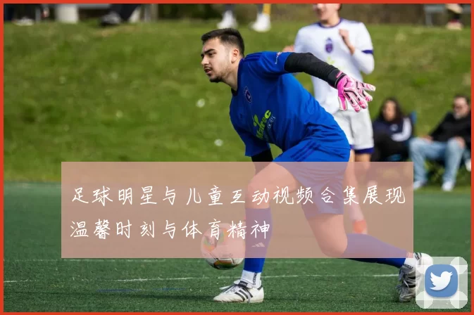 足球明星与儿童互动视频合集展现温馨时刻与体育精神