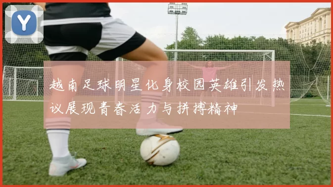 越南足球明星化身校园英雄引发热议展现青春活力与拼搏精神
