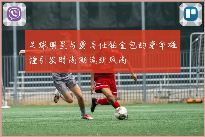 足球明星与爱马仕铂金包的奢华碰撞引发时尚潮流新风尚